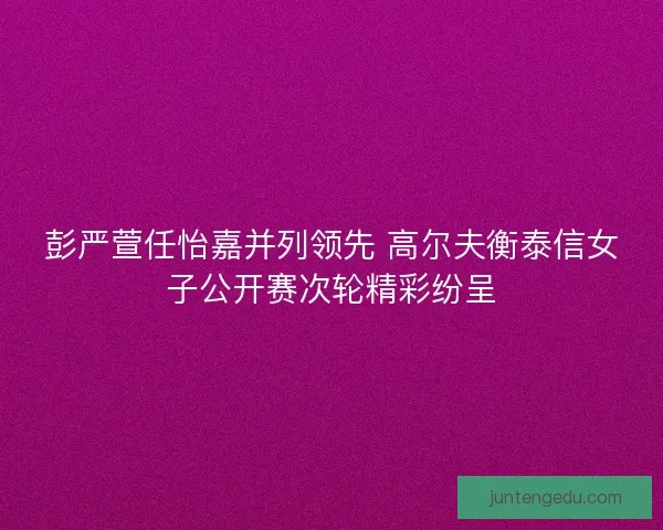 彭严萱任怡嘉并列领先 高尔夫衡泰信女子公开赛次轮精彩纷呈