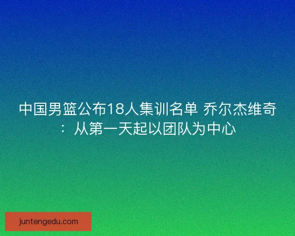 中国男篮公布18人集训名单 乔尔杰维奇：从第一天起以团队为中心